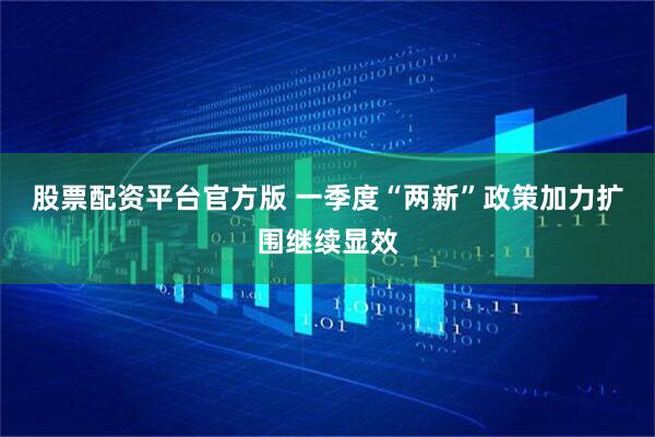 股票配资平台官方版 一季度“两新”政策加力扩围继续显效