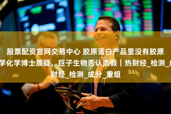 股票配资官网交易中心 胶原蛋白产品里没有胶原？香港大学化学博士质疑，巨子生物否认造假｜热财经_检测_成分_重组
