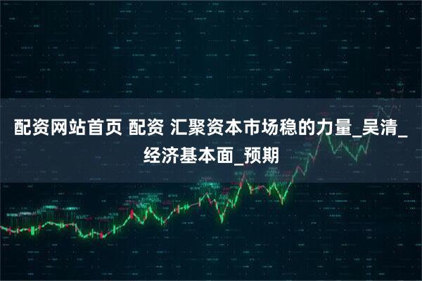 配资网站首页 配资 汇聚资本市场稳的力量_吴清_经济基本面_预期