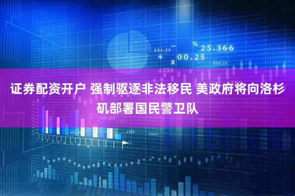 证券配资开户 强制驱逐非法移民 美政府将向洛杉矶部署国民警卫队