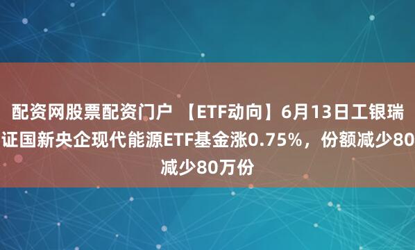 配资网股票配资门户 【ETF动向】6月13日工银瑞信中证国新央企现代能源ETF基金涨0.75%，份额减少80万份