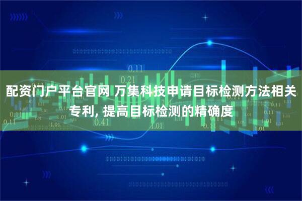 配资门户平台官网 万集科技申请目标检测方法相关专利, 提高目标检测的精确度