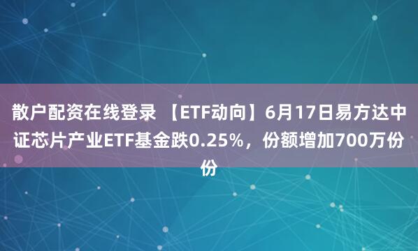 散户配资在线登录 【ETF动向】6月17日易方达中证芯片产业ETF基金跌0.25%，份额增加700万份
