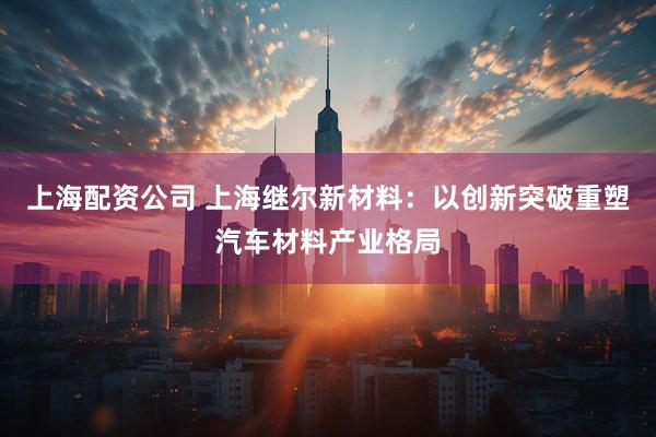 上海配资公司 上海继尔新材料：以创新突破重塑汽车材料产业格局