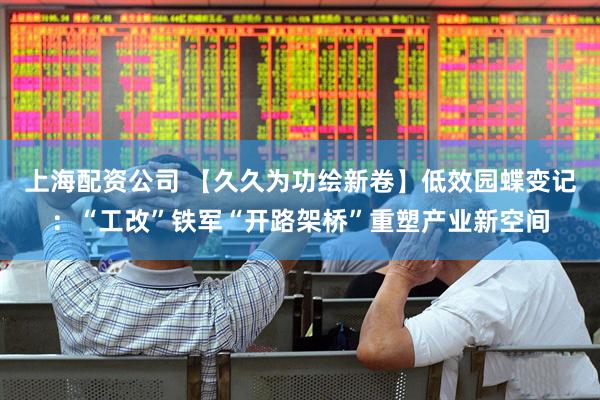 上海配资公司 【久久为功绘新卷】低效园蝶变记：“工改”铁军“开路架桥”重塑产业新空间