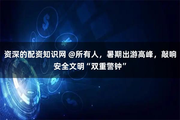 资深的配资知识网 @所有人，暑期出游高峰，敲响安全文明“双重警钟”