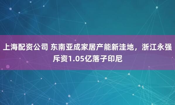 上海配资公司 东南亚成家居产能新洼地，浙江永强斥资1.05亿落子印尼