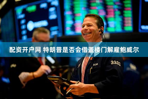 配资开户网 特朗普是否会借盖楼门解雇鲍威尔