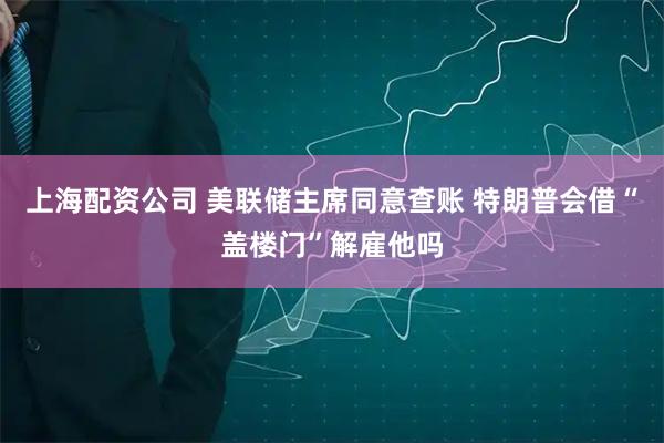 上海配资公司 美联储主席同意查账 特朗普会借“盖楼门”解雇他吗