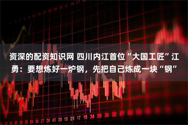 资深的配资知识网 四川内江首位“大国工匠”江勇：要想炼好一炉钢，先把自己炼成一块“钢”