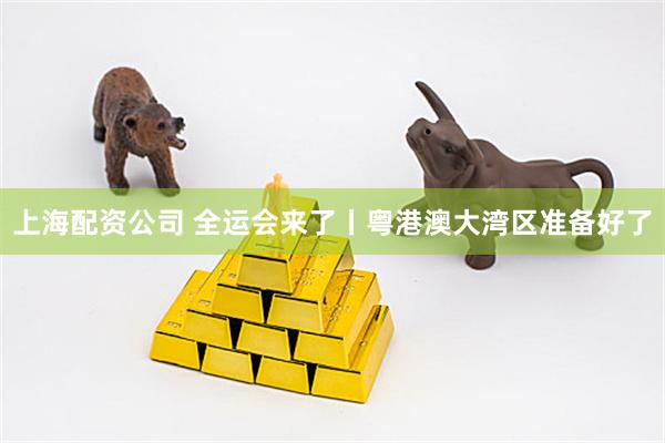 上海配资公司 全运会来了丨粤港澳大湾区准备好了