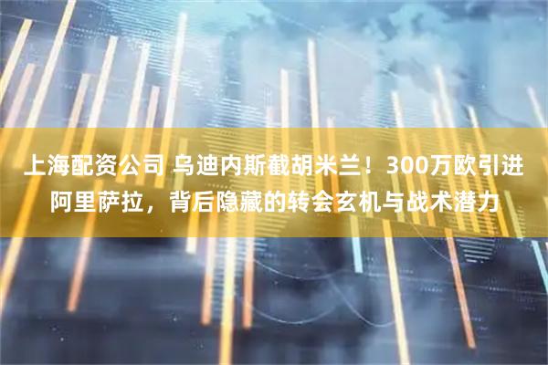 上海配资公司 乌迪内斯截胡米兰！300万欧引进阿里萨拉，背后隐藏的转会玄机与战术潜力