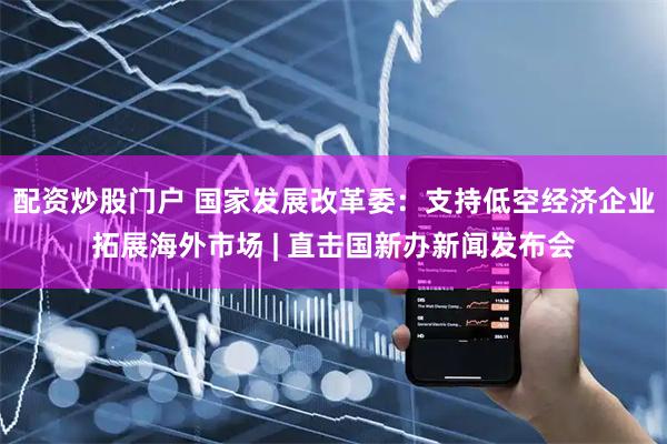 配资炒股门户 国家发展改革委：支持低空经济企业拓展海外市场 | 直击国新办新闻发布会