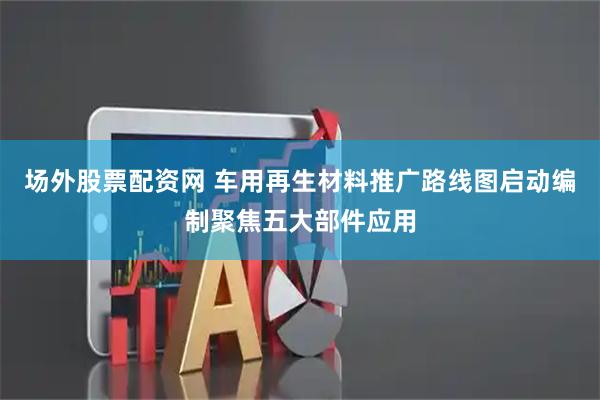 场外股票配资网 车用再生材料推广路线图启动编制聚焦五大部件应用