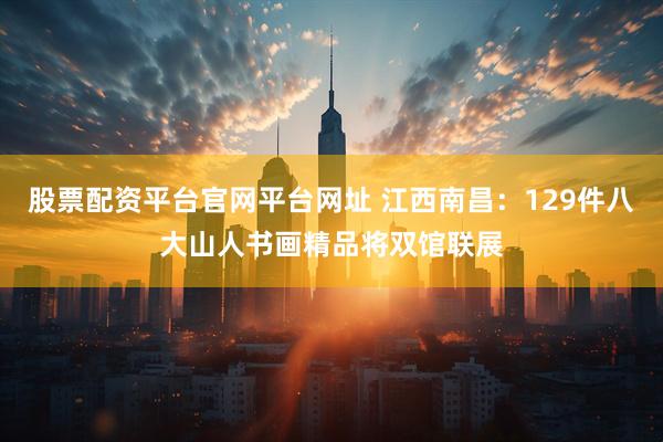 股票配资平台官网平台网址 江西南昌：129件八大山人书画精品将双馆联展