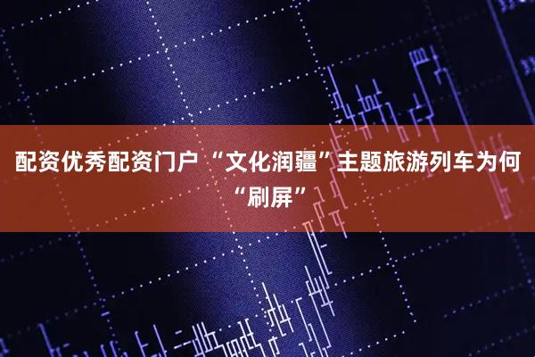 配资优秀配资门户 “文化润疆”主题旅游列车为何“刷屏”