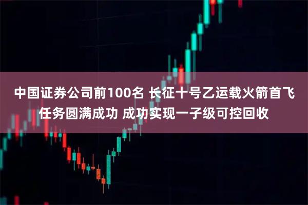 中国证券公司前100名 长征十号乙运载火箭首飞任务圆满成功 成功实现一子级可控回收