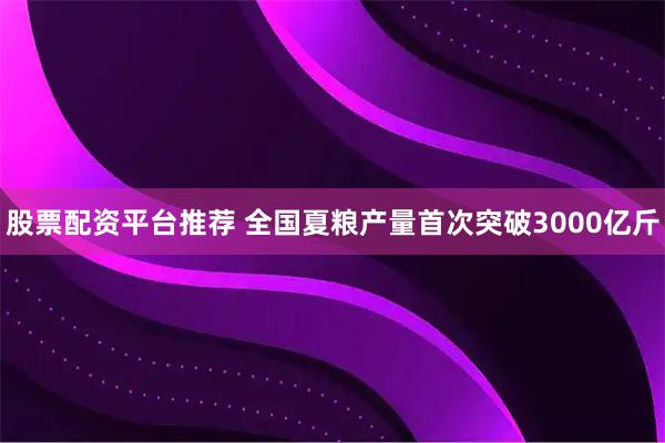 股票配资平台推荐 全国夏粮产量首次突破3000亿斤