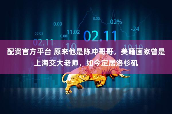 配资官方平台 原来他是陈冲哥哥，美籍画家曾是上海交大老师，如今定居洛杉矶