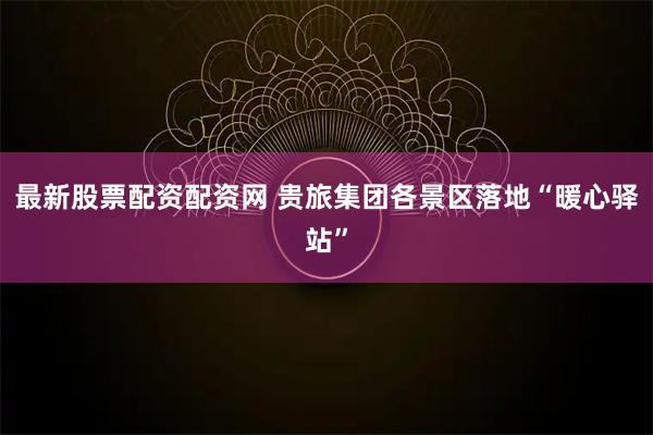 最新股票配资配资网 贵旅集团各景区落地“暖心驿站”