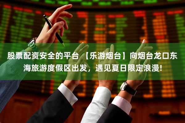 股票配资安全的平台 【乐游烟台】向烟台龙口东海旅游度假区出发，遇见夏日限定浪漫!