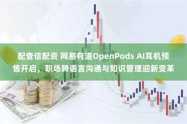 配查信配资 网易有道OpenPods AI耳机预售开启，职场跨语言沟通与知识管理迎新变革