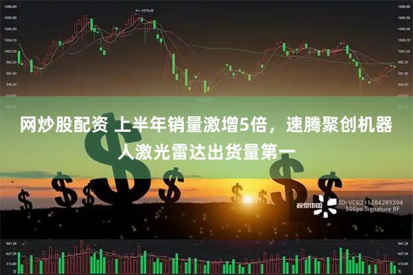 网炒股配资 上半年销量激增5倍，速腾聚创机器人激光雷达出货量第一