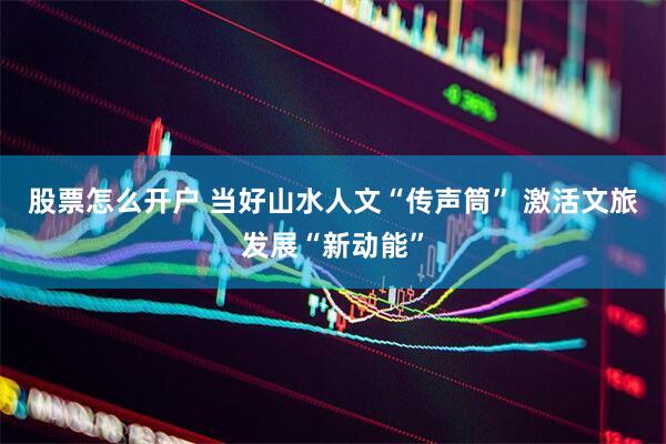 股票怎么开户 当好山水人文“传声筒” 激活文旅发展“新动能”