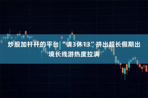炒股加杆杆的平台 “请3休13”拼出超长假期出境长线游热度拉满